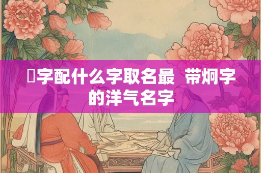 烔字配什么字取名最  带炯字的洋气名字