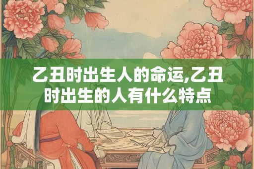 乙丑时出生人的命运,乙丑时出生的人有什么特点
