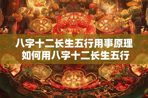 八字十二长生五行用事原理 如何用八字十二长生五行掌握人生