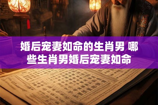 婚后宠妻如命的生肖男 哪些生肖男婚后宠妻如命