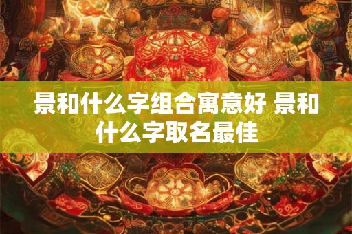 景和什么字组合寓意好 景和什么字取名最佳 景和什么字组合寓意好 景和什么字取名最佳