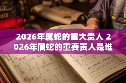2026年属蛇的重大贵人 2026年属蛇的重要贵人是谁