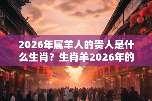 2026年属羊人的贵人是什么生肖？生肖羊2026年的贵人是谁？