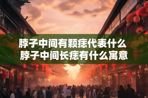 脖子中间有颗痣代表什么 脖子中间长痣有什么寓意
