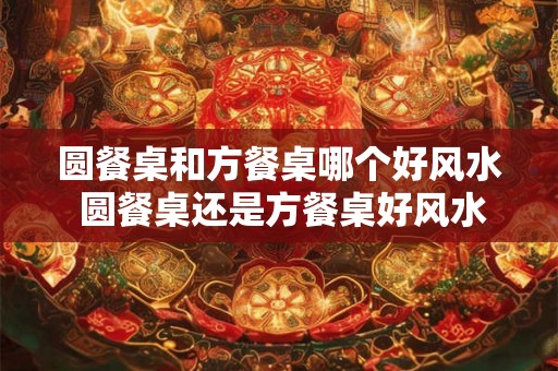 圆餐桌和方餐桌哪个好风水 圆餐桌还是方餐桌好风水