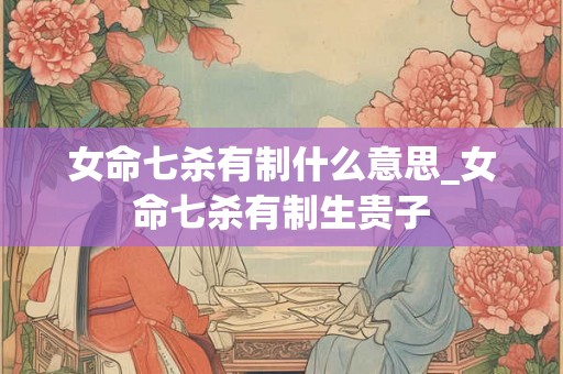 女命七杀有制什么意思_女命七杀有制生贵子