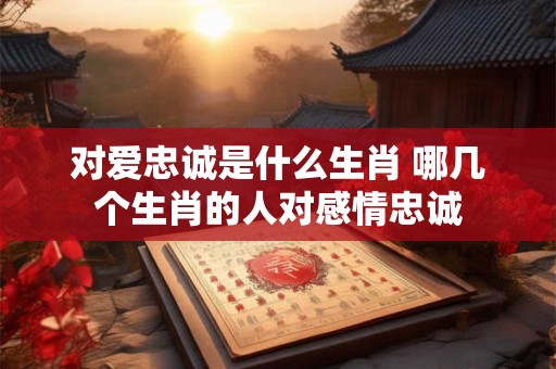 对爱忠诚是什么生肖 哪几个生肖的人对感情忠诚
