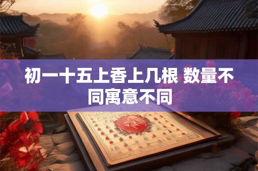 初一十五上香上几根 数量不同寓意不同 初一十五上香上几根 数量不同寓意不同