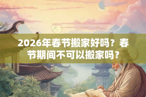 2026年春节搬家好吗？春节期间不可以搬家吗？