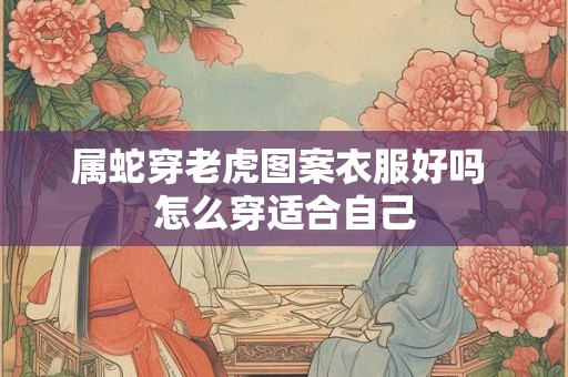 属蛇穿老虎图案衣服好吗 怎么穿适合自己 属蛇穿老虎图案衣服好吗 怎么穿适合自己