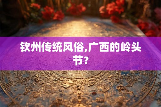 钦州传统风俗,广西的岭头节? 钦州传统风俗,广西的岭头节?