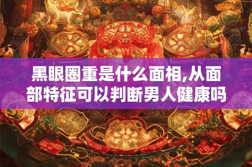 黑眼圈重是什么面相,从面部特征可以判断男人健康吗？