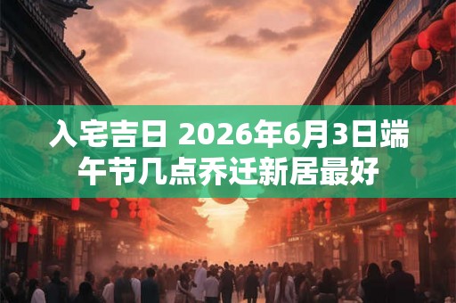 入宅吉日 2026年6月3日端午节几点乔迁新居最好