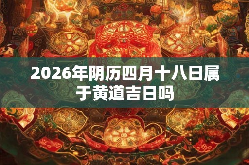 2026年阴历四月十八日属于黄道吉日吗 2026年阴历四月十八日属于黄道吉日吗