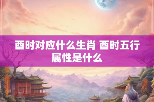 酉时对应什么生肖 酉时五行属性是什么