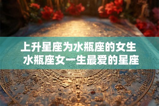 上升星座为水瓶座的女生  水瓶座女一生最爱的星座