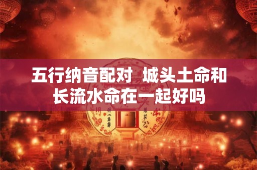 五行纳音配对  城头土命和长流水命在一起好吗