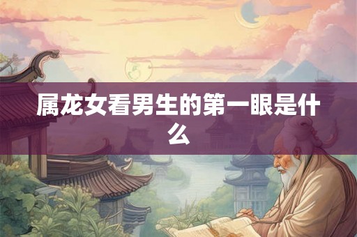 属龙女看男生的第一眼是什么 属龙女看男生的第一眼是什么