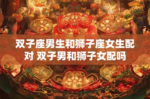 双子座男生和狮子座女生配对 双子男和狮子女配吗