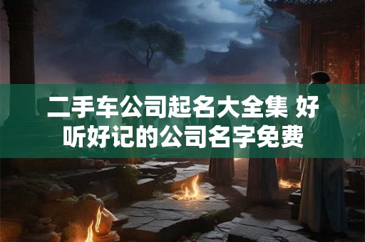 二手车公司起名大全集 好听好记的公司名字免费