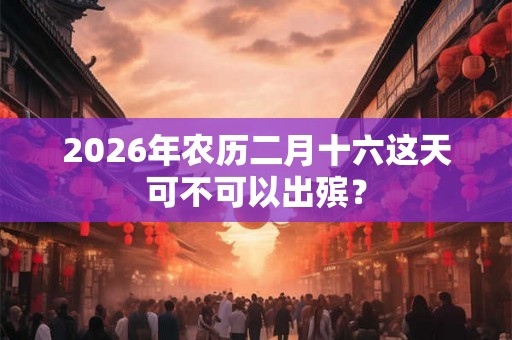 2026年农历二月十六这天可不可以出殡? 2026年农历二月十六这天可不可以出殡?