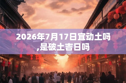 2026年7月17日宜动土吗,是破土吉日吗