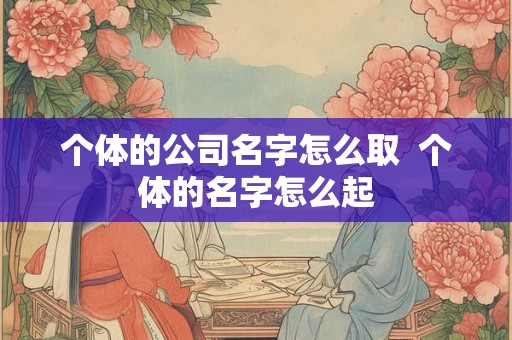 个体的公司名字怎么取 个体的名字怎么起 个体的公司名字怎么取 个体的名字怎么起