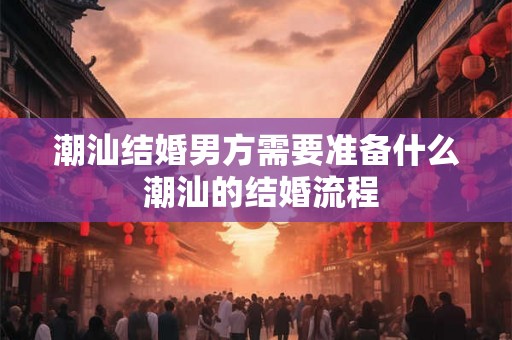潮汕结婚男方需要准备什么 潮汕的结婚流程