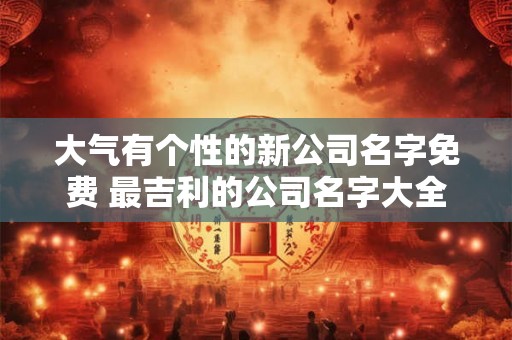 大气有个性的新公司名字免费 最吉利的公司名字大全 大气有个性的新公司名字免费 最吉利的公司名字大全