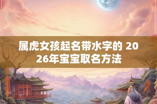 属虎女孩起名带水字的 2026年宝宝取名方法