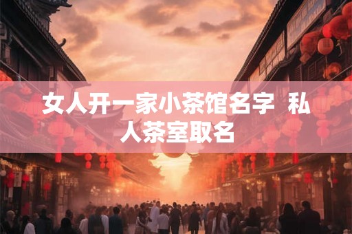 女人开一家小茶馆名字  私人茶室取名