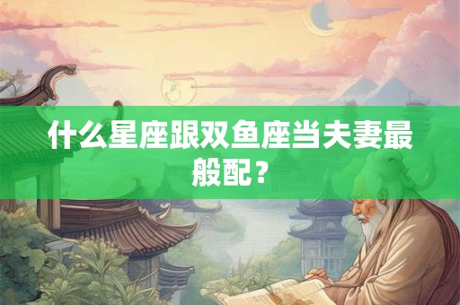 什么星座跟双鱼座当夫妻最般配? 什么星座跟双鱼座当夫妻最般配?