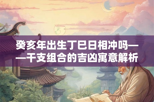 癸亥年出生丁巳日相冲吗——干支组合的吉凶寓意解析 癸亥年出生丁巳日相冲吗——干支组合的吉凶寓意解析