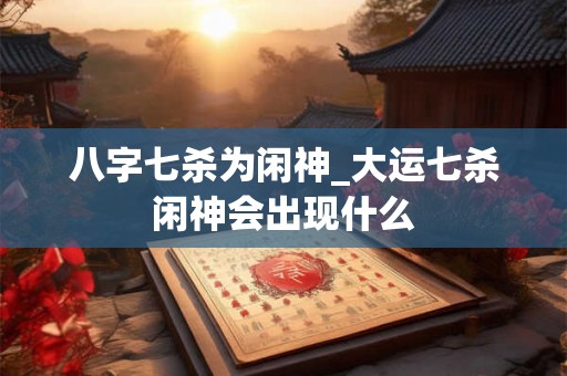 八字七杀为闲神_大运七杀闲神会出现什么