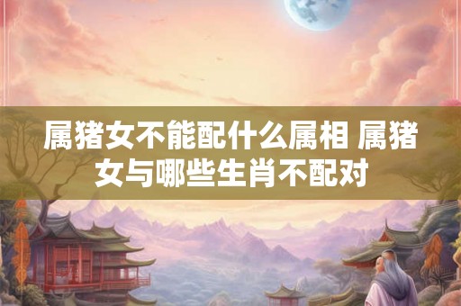 属猪女不能配什么属相 属猪女与哪些生肖不配对
