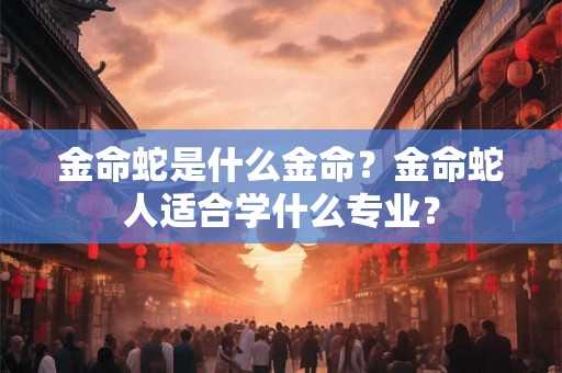 金命蛇是什么金命？金命蛇人适合学什么专业？