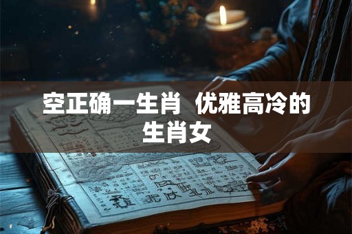 空正确一生肖 优雅高冷的生肖女 空正确一生肖 优雅高冷的生肖女