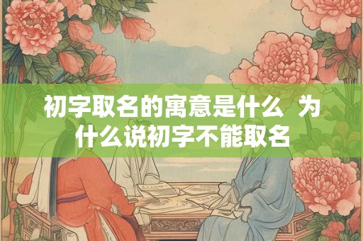 初字取名的寓意是什么 为什么说初字不能取名 初字取名的寓意是什么 为什么说初字不能取名