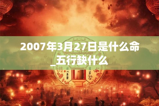 2007年3月27日是什么命_五行缺什么