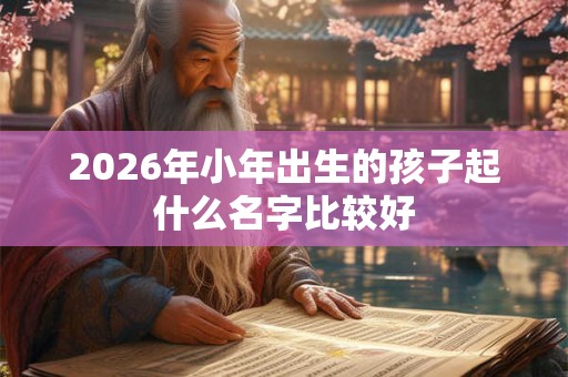 2026年小年出生的孩子起什么名字比较好 2026年小年出生的孩子起什么名字比较好