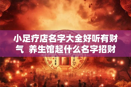 小足疗店名字大全好听有财气  养生馆起什么名字招财