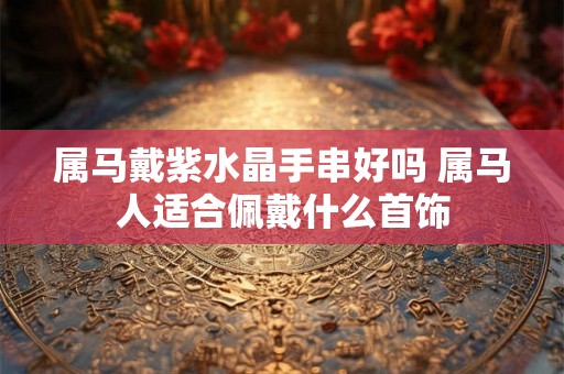 属马戴紫水晶手串好吗 属马人适合佩戴什么首饰 属马戴紫水晶手串好吗 属马人适合佩戴什么首饰