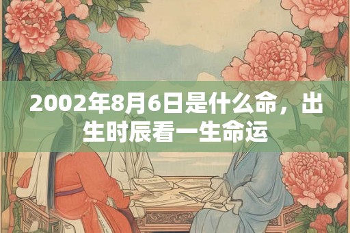2002年8月6日是什么命,出生时辰看一生命运 2002年8月6日是什么命,出生时辰看一生命运