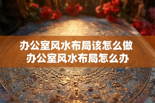 办公室风水布局该怎么做 办公室风水布局怎么办 办公室风水布局该怎么做 办公室风水布局怎么办