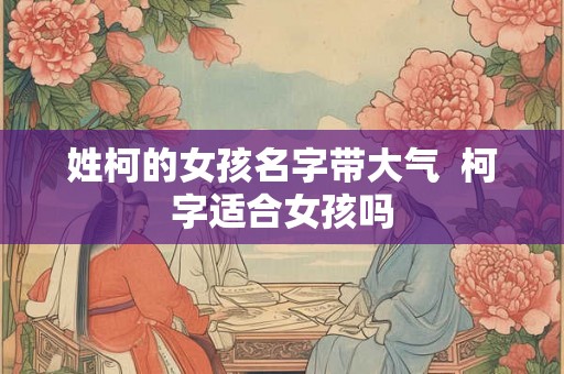 姓柯的女孩名字带大气 柯字适合女孩吗 姓柯的女孩名字带大气 柯字适合女孩吗