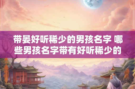 带晏好听稀少的男孩名字 哪些男孩名字带有好听稀少的晏字