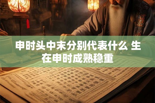 申时头中末分别代表什么 生在申时成熟稳重
