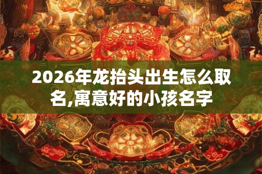 2026年龙抬头出生怎么取名,寓意好的小孩名字
