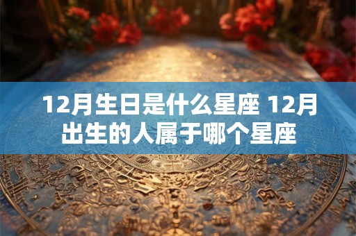 12月生日是什么星座 12月出生的人属于哪个星座 12月生日是什么星座 12月出生的人属于哪个星座
