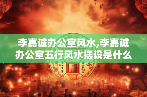 李嘉诚办公室风水,李嘉诚办公室五行风水摆设是什么